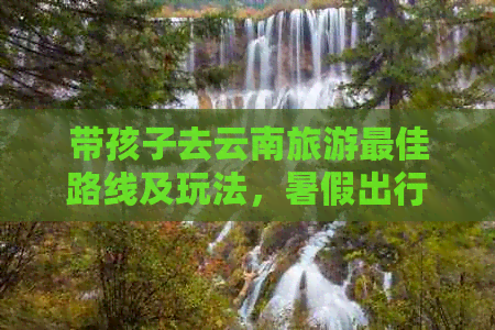 及玩法暑假出行需要准备什么带孩子去云南旅游更佳路线(图1)